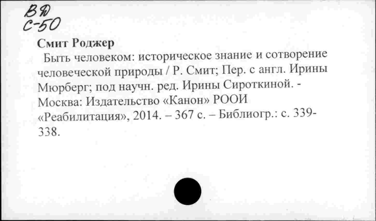 ﻿Смит Роджер
Быть человеком: историческое знание и сотворение человеческой природы / Р. Смит; Пер. с англ. Ирины Мюрберг; под научн. ред. Ирины Сироткиной. -Москва: Издательство «Канон» РООИ «Реабилитация», 2014. - 367 с. - Библиогр.: с. 339-338.